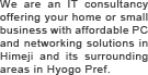 We are an IT consultancy offering your home or small business with affordable PC and networking solutions in Himeji and its surrounding areas in Hyogo Pref.